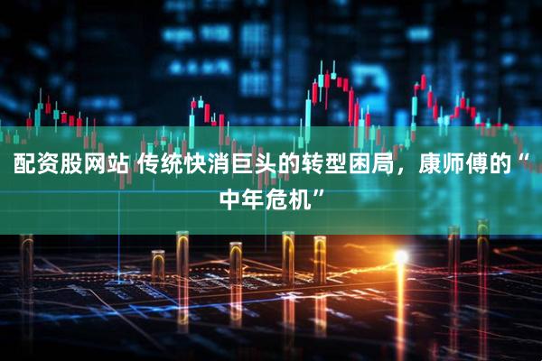 配资股网站 传统快消巨头的转型困局，康师傅的“中年危机”