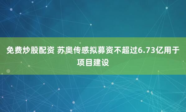 免费炒股配资 苏奥传感拟募资不超过6.73亿用于项目建设