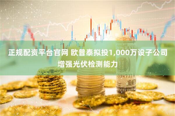 正规配资平台官网 欧普泰拟投1,000万设子公司增强光伏检测能力