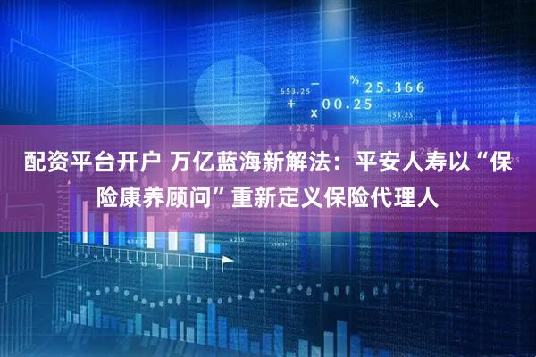 配资平台开户 万亿蓝海新解法：平安人寿以“保险康养顾问”重新定义保险代理人