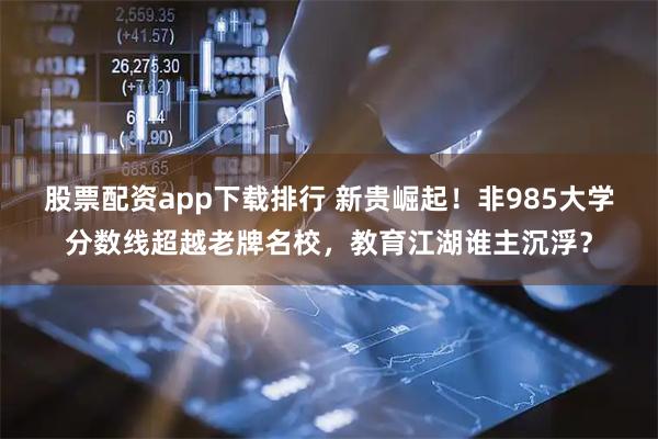 股票配资app下载排行 新贵崛起！非985大学分数线超越老牌名校，教育江湖谁主沉浮？