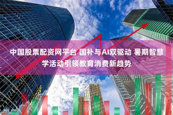 中国股票配资网平台 国补与AI双驱动 暑期智慧学活动引领教育消费新趋势
