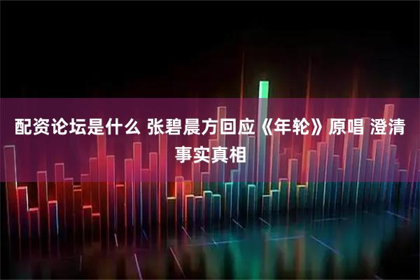 配资论坛是什么 张碧晨方回应《年轮》原唱 澄清事实真相