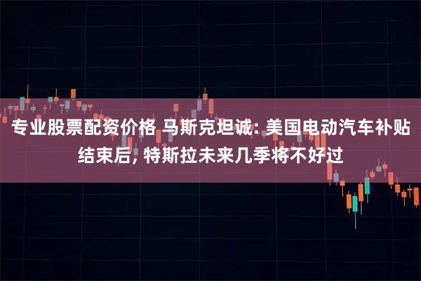专业股票配资价格 马斯克坦诚: 美国电动汽车补贴结束后, 特斯拉未来几季将不好过