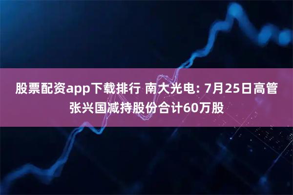 股票配资app下载排行 南大光电: 7月25日高管张兴国减持股份合计60万股