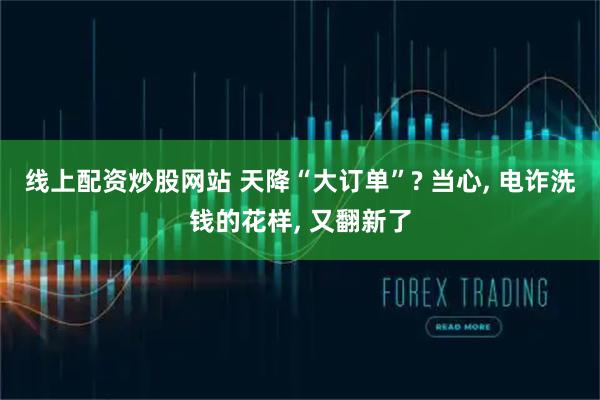 线上配资炒股网站 天降“大订单”? 当心, 电诈洗钱的花样, 又翻新了