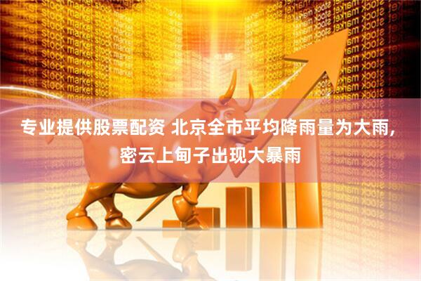 专业提供股票配资 北京全市平均降雨量为大雨, 密云上甸子出现大暴雨