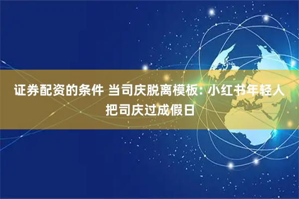 证券配资的条件 当司庆脱离模板: 小红书年轻人把司庆过成假日