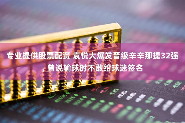 专业提供股票配资 袁悦大爆发晋级辛辛那提32强, 曾说输球时不敢给球迷签名