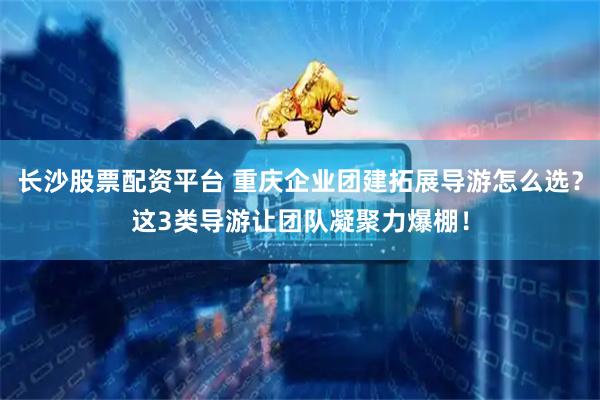 长沙股票配资平台 重庆企业团建拓展导游怎么选？这3类导游让团队凝聚力爆棚！