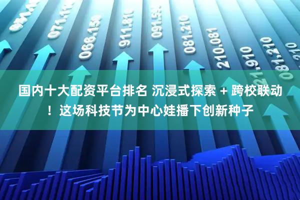 国内十大配资平台排名 沉浸式探索 + 跨校联动!这场科技节为中心娃播下创新种子