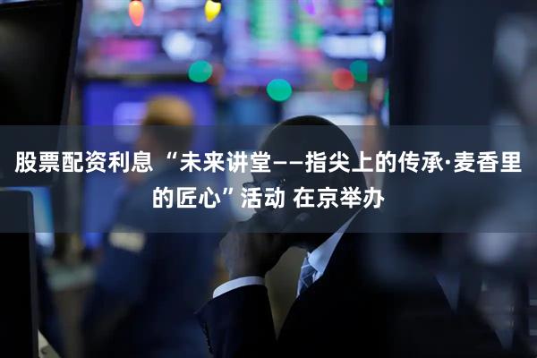 股票配资利息 “未来讲堂——指尖上的传承·麦香里的匠心”活动 在京举办