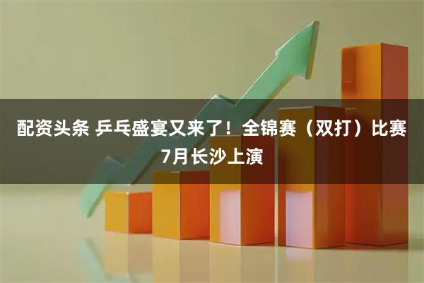 配资头条 乒乓盛宴又来了！全锦赛（双打）比赛7月长沙上演