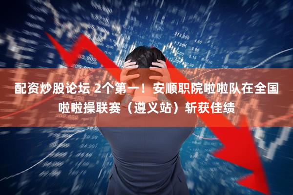配资炒股论坛 2个第一！安顺职院啦啦队在全国啦啦操联赛（遵义站）斩获佳绩