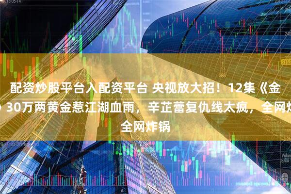 配资炒股平台入配资平台 央视放大招！12集《金色》30万两黄金惹江湖血雨，辛芷蕾复仇线太疯，全网炸锅