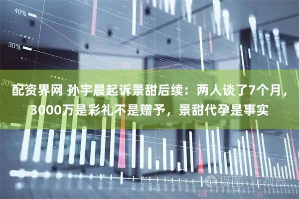 配资界网 孙宇晨起诉景甜后续：两人谈了7个月，3000万是彩礼不是赠予，景甜代孕是事实
