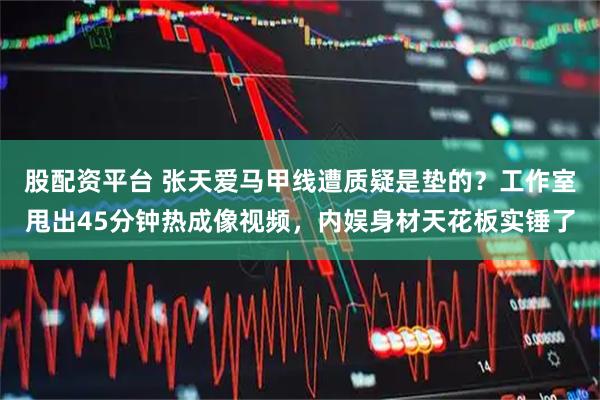 股配资平台 张天爱马甲线遭质疑是垫的？工作室甩出45分钟热成像视频，内娱身材天花板实锤了