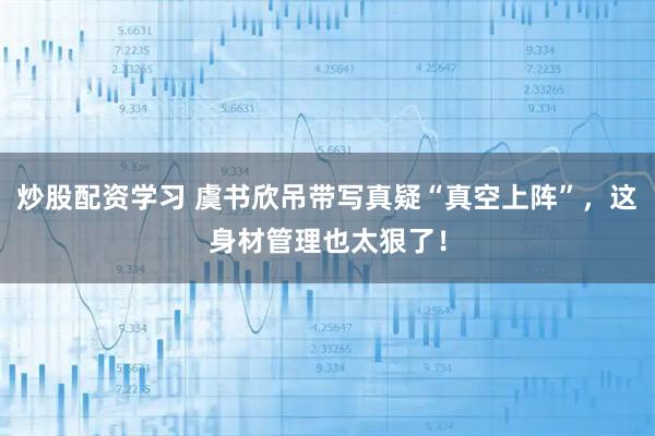 炒股配资学习 虞书欣吊带写真疑“真空上阵”，这身材管理也太狠了！