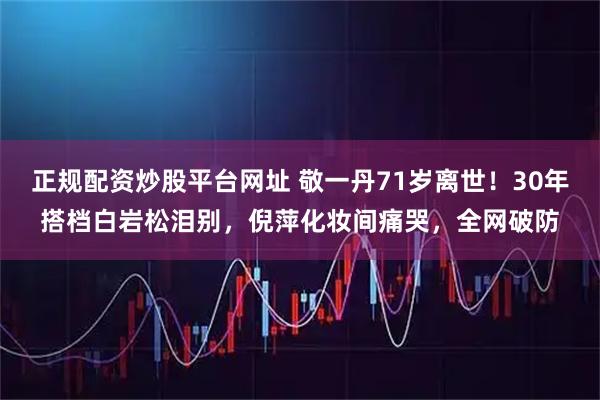 正规配资炒股平台网址 敬一丹71岁离世！30年搭档白岩松泪别，倪萍化妆间痛哭，全网破防