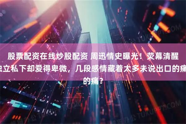 股票配资在线炒股配资 周迅情史曝光！荧幕清醒独立私下却爱得卑微，几段感情藏着太多未说出口的痛？