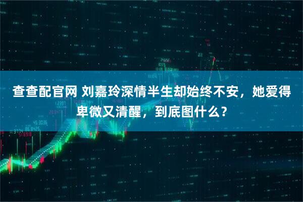 查查配官网 刘嘉玲深情半生却始终不安，她爱得卑微又清醒，到底图什么？