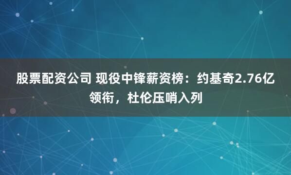 股票配资公司 现役中锋薪资榜：约基奇2.76亿领衔，杜伦压哨入列