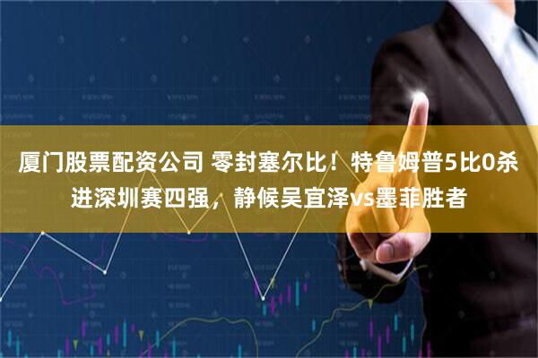 厦门股票配资公司 零封塞尔比！特鲁姆普5比0杀进深圳赛四强，静候吴宜泽vs墨菲胜者