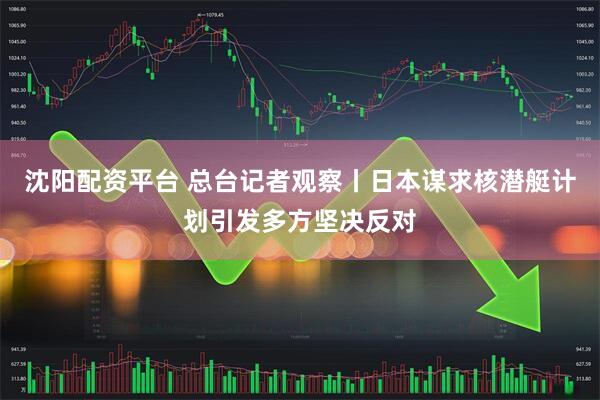 沈阳配资平台 总台记者观察丨日本谋求核潜艇计划引发多方坚决反对